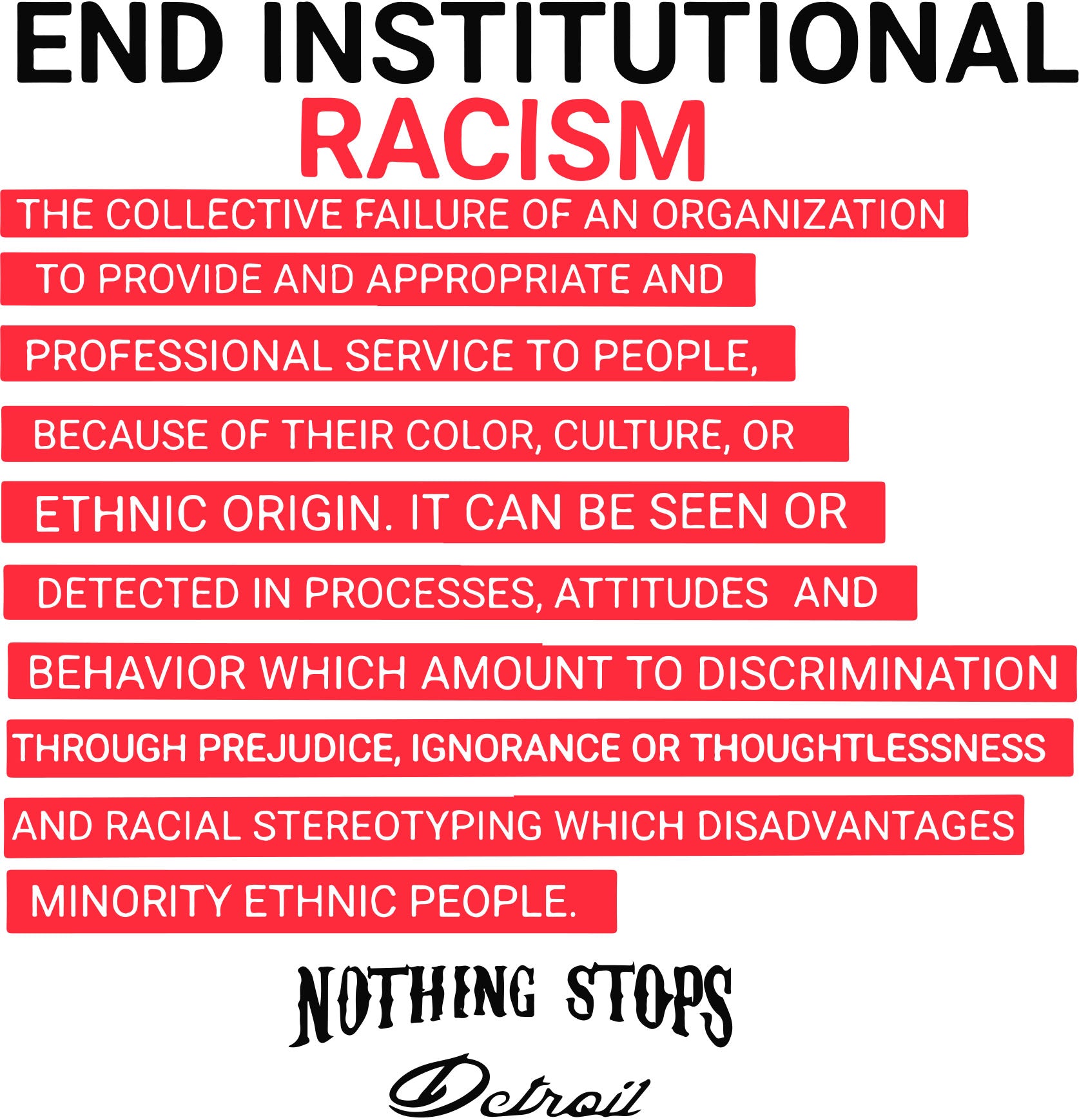 Nothing Stops Detroit End Institutional Racism: The collective failure of an organization to provide and appropriate and professional service to people, because of their color, culture, or ethic origin. It can be seen or detected in processes, attitudes and which amount to discrimination through prejudice, ignorance or thoughtlessness and racial stereotyping which disadvantages minority ethic people. 